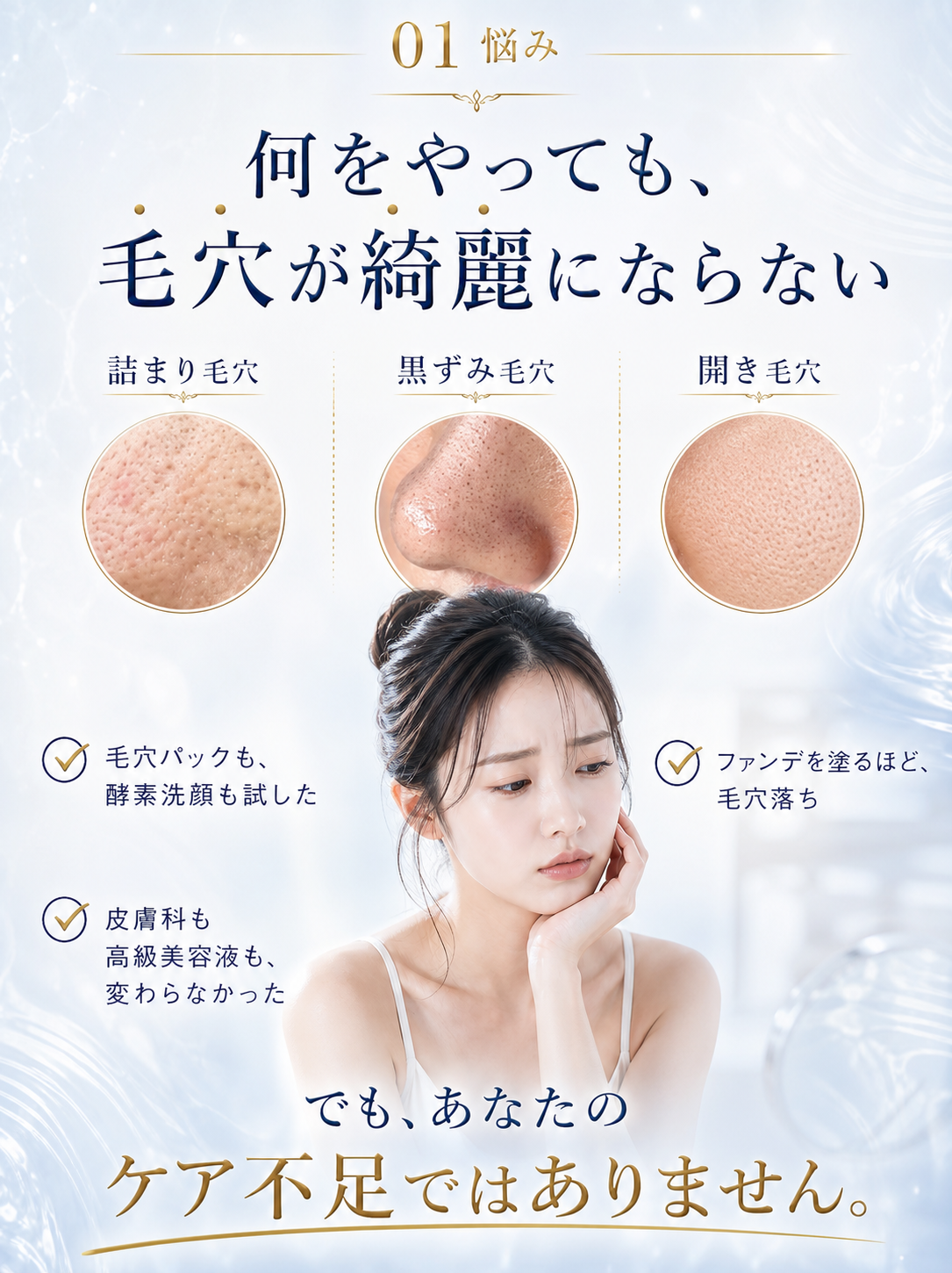01 悩み — 何をやっても、毛穴が綺麗にならない。詰まり毛穴、黒ずみ毛穴、開き毛穴。毛穴パックも酵素洗顔も試した。ファンデを塗るほど毛穴落ち。皮膚科も高級美容液も変わらなかった。でも、あなたのケア不足ではありません。