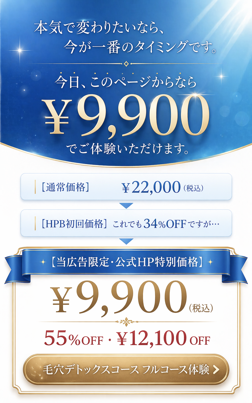本気で変わりたいなら、今が一番のタイミングです。今日、このページからなら ¥9,900 でご体験いただけます。通常価格 ¥22,000、HPB初回価格（34%OFF）、当広告限定・公式HP特別価格 ¥9,900（55%OFF・¥12,100 OFF）。毛穴デトックスコース フルコース体験。