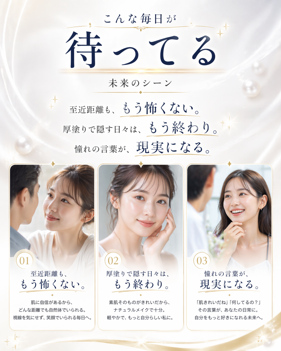 こんな毎日が待ってる — 未来のシーン。至近距離も、もう怖くない。厚塗りで隠す日々は、もう終わり。憧れの言葉が、現実になる。01 肌に自信があるから、どんな距離でも自然体でいられる。視線を気にせず、笑顔でいられる毎日へ。02 素肌そのものがきれいだから、ナチュラルメイクで十分。軽やかで、もっと自分らしい私に。03「肌きれいだね」「何してるの？」その言葉が、あなたの日常に。自分をもっと好きになれる未来へ。