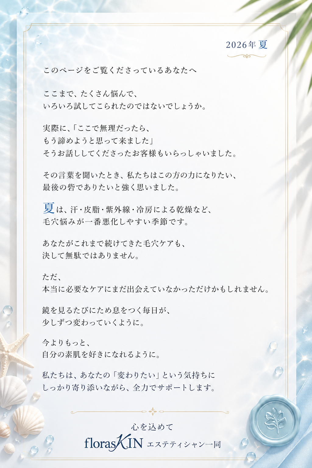 2026年 春 このページをご覧くださっているあなたへ — ここまで、たくさん悩んで、いろいろ試してこられたのではないでしょうか。実際に、「ここで無理だったら、もう諦めようと思って来ました」そうお話ししてくださったお客様もいらっしゃいました。その言葉を聞いたとき、私たちはこの方の力になりたい、最後の砦でありたいと強く思いました。あなたがこれまで続けてきた毛穴ケアも、決して無駄ではありません。ただ、本当に必要なケアにまだ出会えていなかっただけかもしれません。鏡を見るたびにため息をつく毎日が、少しずつ変わっていくように。今よりもっと、自分の素肌を好きになれるように。私たちは、あなたの「変わりたい」という気持ちにしっかり寄り添いながら、全力でサポートします。心を込めて florasKIN エステティシャン一同