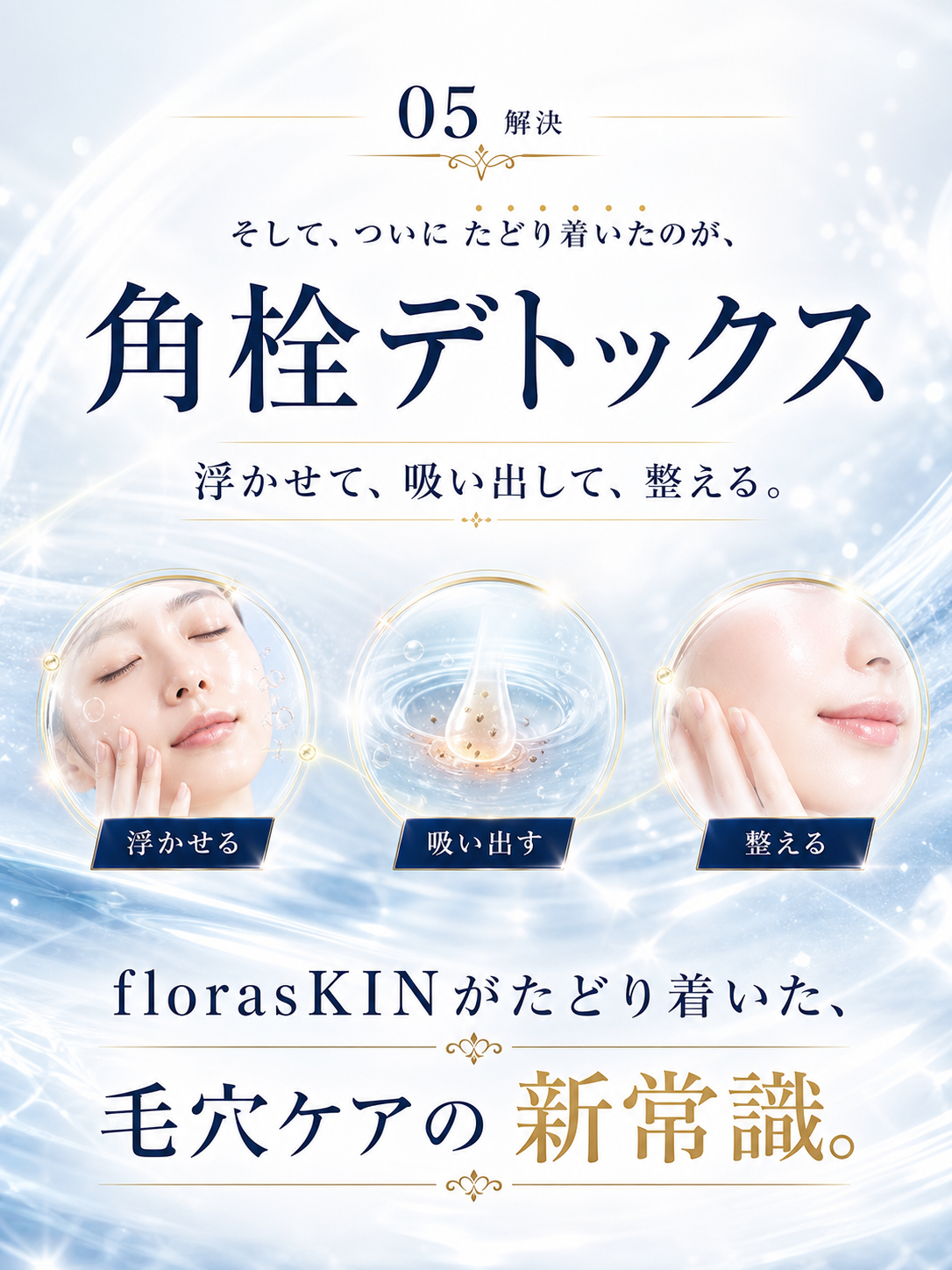 05 解決 — そして、ついにたどり着いたのが、角栓デトックス。浮かせて、吸い出して、整える。florasKINがたどり着いた、毛穴ケアの新常識。