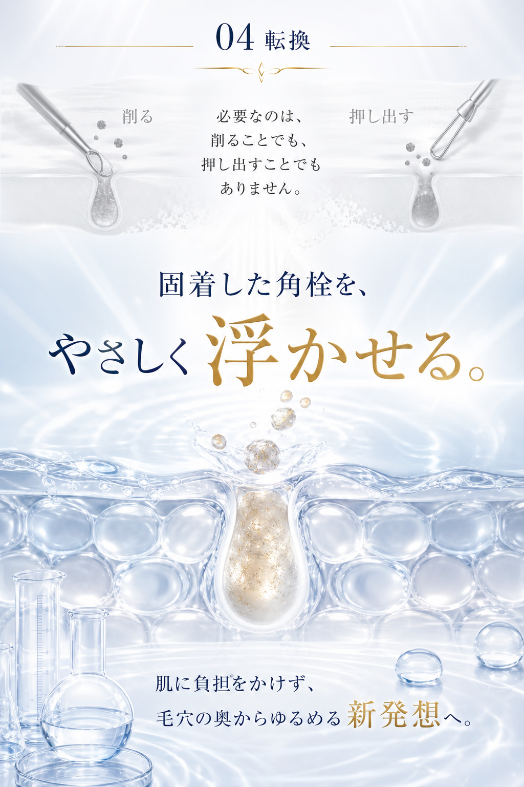 04 転換 — 必要なのは、削ることでも、押し出すことでもありません。固着した角栓を、やさしく浮かせる。肌に負担をかけず、毛穴の奥からゆるめる新発想へ。
