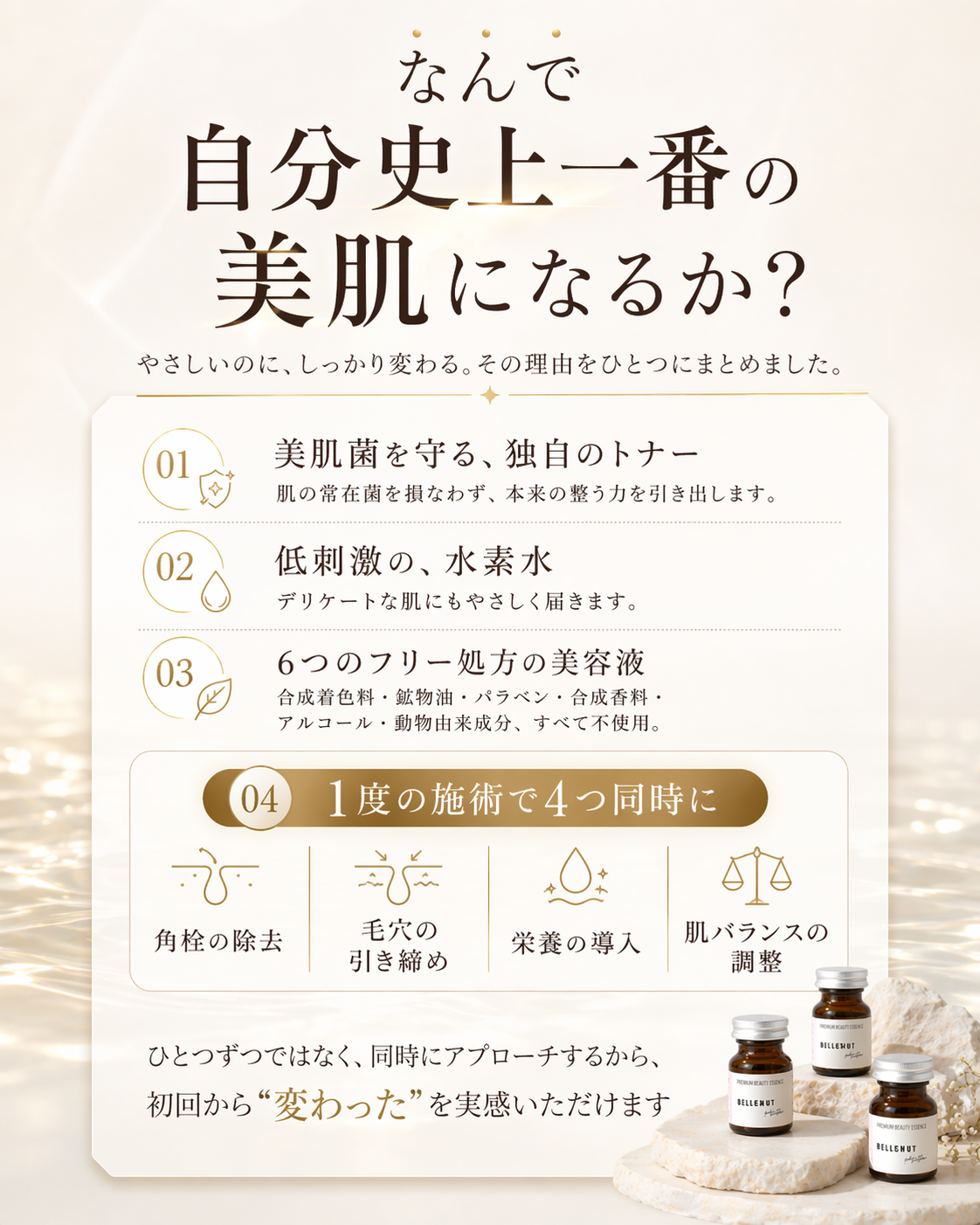 なんで自分史上一番の美肌になるか？ やさしいのに、しっかり変わる。その理由をひとつにまとめました。01 美肌菌を守る、独自のトナー — 肌の常在菌を損なわず、本来の整う力を引き出します。02 低刺激の、水素水 — デリケートな肌にもやさしく届きます。03 6つのフリー処方の美容液 — 合成着色料・鉱物油・パラベン・合成香料・アルコール・動物由来成分、すべて不使用。04 1度の施術で4つ同時に — 角栓の除去／毛穴の引き締め／栄養の導入／肌バランスの調整。ひとつずつではなく、同時にアプローチするから、初回から変わったを実感いただけます。